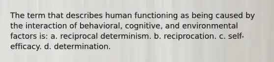 The term that describes human functioning as being caused by the interaction of behavioral, cognitive, and environmental factors is: a. reciprocal determinism. b. reciprocation. c. self-efficacy. d. determination.