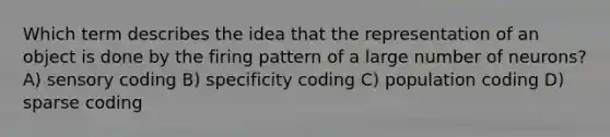 Which term describes the idea that the representation of an object is done by the firing pattern of a large number of neurons? A) sensory coding B) specificity coding C) population coding D) sparse coding