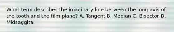 What term describes the imaginary line between the long axis of the tooth and the film plane? A. Tangent B. Median C. Bisector D. Midsaggital