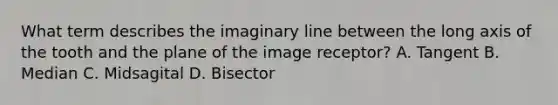 What term describes the imaginary line between the long axis of the tooth and the plane of the image receptor? A. Tangent B. Median C. Midsagital D. Bisector