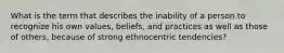 What is the term that describes the inability of a person to recognize his own values, beliefs, and practices as well as those of others, because of strong ethnocentric tendencies?