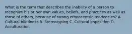 What is the term that describes the inability of a person to recognize his or her own values, beliefs, and practices as well as those of others, because of strong ethnocentric tendencies? A. Cultural blindness B. Stereotyping C. Cultural imposition D. Acculturation