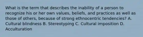 What is the term that describes the inability of a person to recognize his or her own values, beliefs, and practices as well as those of others, because of strong ethnocentric tendencies? A. Cultural blindness B. Stereotyping C. Cultural imposition D. Acculturation