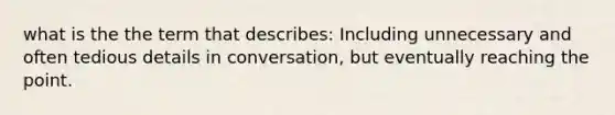 what is the the term that describes: Including unnecessary and often tedious details in conversation, but eventually reaching the point.