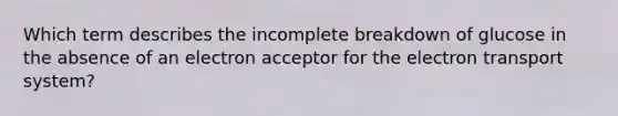 Which term describes the incomplete breakdown of glucose in the absence of an electron acceptor for the electron transport system?