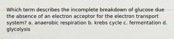 Which term describes the incomplete breakdown of glucose due the absence of an electron acceptor for the <a href='https://www.questionai.com/knowledge/kbvjAonm6A-electron-transport-system' class='anchor-knowledge'>electron transport system</a>? a. an<a href='https://www.questionai.com/knowledge/kyxGdbadrV-aerobic-respiration' class='anchor-knowledge'>aerobic respiration</a> b. <a href='https://www.questionai.com/knowledge/kqfW58SNl2-krebs-cycle' class='anchor-knowledge'>krebs cycle</a> c. fermentation d. glycolysis