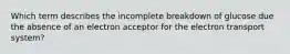 Which term describes the incomplete breakdown of glucose due the absence of an electron acceptor for the electron transport system?