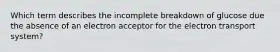 Which term describes the incomplete breakdown of glucose due the absence of an electron acceptor for the <a href='https://www.questionai.com/knowledge/kbvjAonm6A-electron-transport-system' class='anchor-knowledge'>electron transport system</a>?