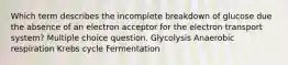 Which term describes the incomplete breakdown of glucose due the absence of an electron acceptor for the electron transport system? Multiple choice question. Glycolysis Anaerobic respiration Krebs cycle Fermentation