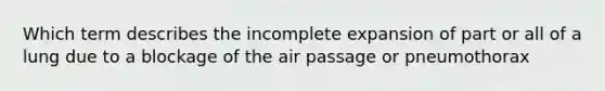 Which term describes the incomplete expansion of part or all of a lung due to a blockage of the air passage or pneumothorax