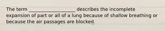 The term ____________________ describes the incomplete expansion of part or all of a lung because of shallow breathing or because the air passages are blocked.