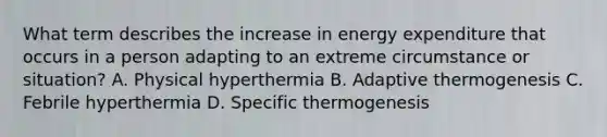 What term describes the increase in energy expenditure that occurs in a person adapting to an extreme circumstance or situation? A. Physical hyperthermia B. Adaptive thermogenesis C. Febrile hyperthermia D. Specific thermogenesis