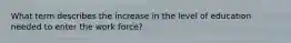 What term describes the increase in the level of education needed to enter the work force?