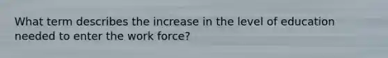 What term describes the increase in the level of education needed to enter the work force?