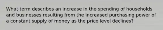 What term describes an increase in the spending of households and businesses resulting from the increased purchasing power of a constant supply of money as the price level declines?