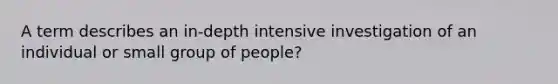 A term describes an in-depth intensive investigation of an individual or small group of people?