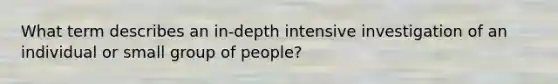 What term describes an in-depth intensive investigation of an individual or small group of people?