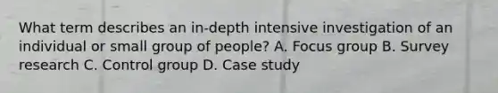 What term describes an in-depth intensive investigation of an individual or small group of people? A. Focus group B. Survey research C. Control group D. Case study