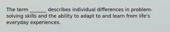 The term _______ describes individual differences in problem-solving skills and the ability to adapt to and learn from life's everyday experiences.