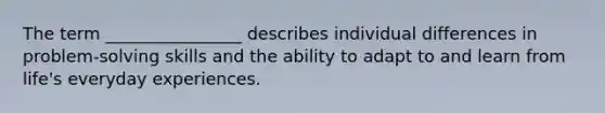 The term ________________ describes individual differences in problem-solving skills and the ability to adapt to and learn from life's everyday experiences.