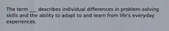 The term ___ describes individual differences in problem-solving skills and the ability to adapt to and learn from life's everyday experiences.