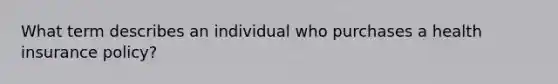 What term describes an individual who purchases a health insurance policy?