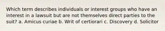 Which term describes individuals or interest groups who have an interest in a lawsuit but are not themselves direct parties to the suit? a. Amicus curiae b. Writ of certiorari c. Discovery d. Solicitor