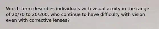 Which term describes individuals with visual acuity in the range of 20/70 to 20/200, who continue to have difficulty with vision even with corrective lenses?