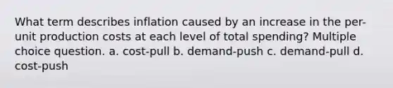 What term describes inflation caused by an increase in the per-unit production costs at each level of total spending? Multiple choice question. a. cost-pull b. demand-push c. demand-pull d. cost-push