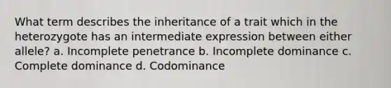 What term describes the inheritance of a trait which in the heterozygote has an intermediate expression between either allele? a. Incomplete penetrance b. Incomplete dominance c. Complete dominance d. Codominance