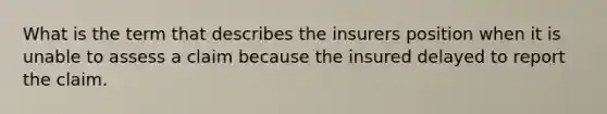 What is the term that describes the insurers position when it is unable to assess a claim because the insured delayed to report the claim.