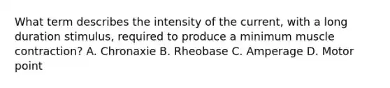 What term describes the intensity of the current, with a long duration stimulus, required to produce a minimum muscle contraction? A. Chronaxie B. Rheobase C. Amperage D. Motor point