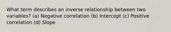 What term describes an inverse relationship between two variables? (a) Negative correlation (b) Intercept (c) Positive correlation (d) Slope