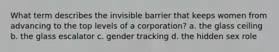 What term describes the invisible barrier that keeps women from advancing to the top levels of a corporation? a. the glass ceiling b. the glass escalator c. gender tracking d. the hidden sex role