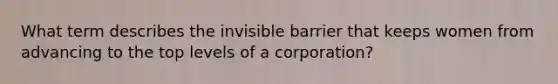 What term describes the invisible barrier that keeps women from advancing to the top levels of a corporation?