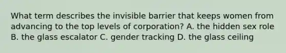 What term describes the invisible barrier that keeps women from advancing to the top levels of corporation? A. the hidden sex role B. the glass escalator C. gender tracking D. the glass ceiling