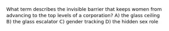 What term describes the invisible barrier that keeps women from advancing to the top levels of a corporation? A) the glass ceiling B) the glass escalator C) gender tracking D) the hidden sex role