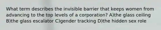 What term describes the invisible barrier that keeps women from advancing to the top levels of a corporation? A)the glass ceiling B)the glass escalator C)gender tracking D)the hidden sex role