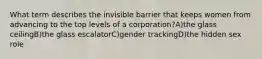 What term describes the invisible barrier that keeps women from advancing to the top levels of a corporation?A)the glass ceilingB)the glass escalatorC)gender trackingD)the hidden sex role