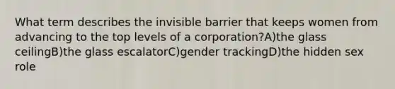 What term describes the invisible barrier that keeps women from advancing to the top levels of a corporation?A)the glass ceilingB)the glass escalatorC)gender trackingD)the hidden sex role