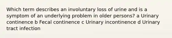 Which term describes an involuntary loss of urine and is a symptom of an underlying problem in older persons? a Urinary continence b Fecal continence c Urinary incontinence d Urinary tract infection