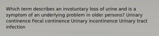 Which term describes an involuntary loss of urine and is a symptom of an underlying problem in older persons? Urinary continence Fecal continence Urinary incontinence Urinary tract infection