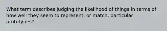 What term describes judging the likelihood of things in terms of how well they seem to represent, or match, particular prototypes?