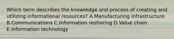 Which term describes the knowledge and process of creating and utilizing informational​ resources? A.Manufacturing infrastructure B.Communications C.Information reshoring D.Value chain E.Information technology