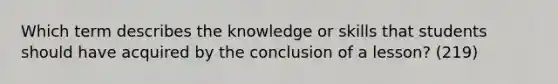 Which term describes the knowledge or skills that students should have acquired by the conclusion of a lesson? (219)