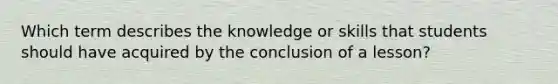 Which term describes the knowledge or skills that students should have acquired by the conclusion of a lesson?