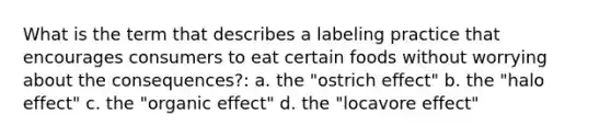 What is the term that describes a labeling practice that encourages consumers to eat certain foods without worrying about the consequences?: a. the "ostrich effect" b. the "halo effect" c. the "organic effect" d. the "locavore effect"