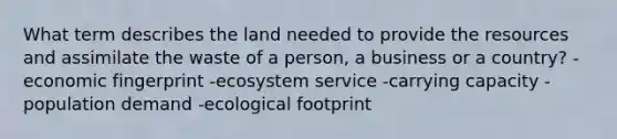 What term describes the land needed to provide the resources and assimilate the waste of a person, a business or a country? -economic fingerprint -ecosystem service -carrying capacity -population demand -ecological footprint