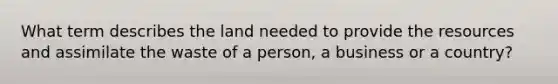 What term describes the land needed to provide the resources and assimilate the waste of a person, a business or a country?