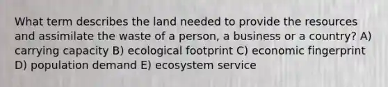 What term describes the land needed to provide the resources and assimilate the waste of a person, a business or a country? A) carrying capacity B) ecological footprint C) economic fingerprint D) population demand E) ecosystem service